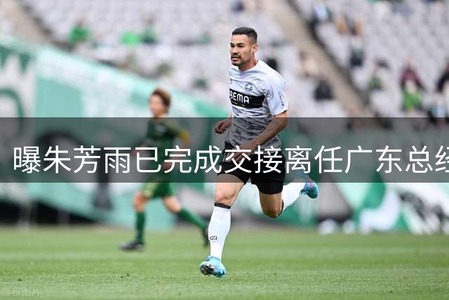 曝朱芳雨已完成交接离任广东总经理，上赛季战绩不佳引重建？